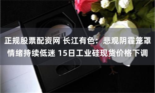正规股票配资网 长江有色：悲观阴霾笼罩情绪持续低迷 15日工业硅现货价格下调