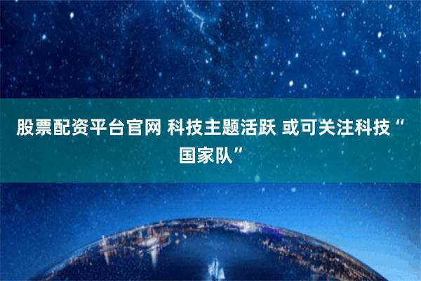 股票配资平台官网 科技主题活跃 或可关注科技“国家队”