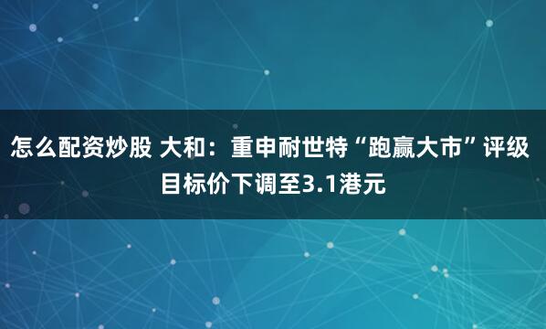 怎么配资炒股 大和：重申耐世特“跑赢大市”评级 目标价下调至3.1港元