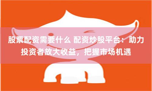 股票配资需要什么 配资炒股平台：助力投资者放大收益，把握市场机遇