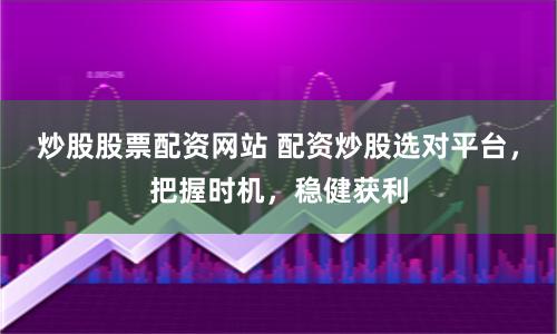 炒股股票配资网站 配资炒股选对平台，把握时机，稳健获利