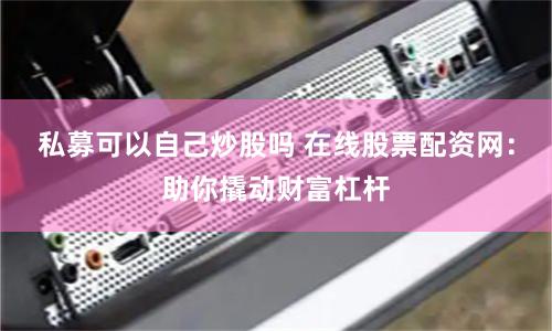 私募可以自己炒股吗 在线股票配资网：助你撬动财富杠杆