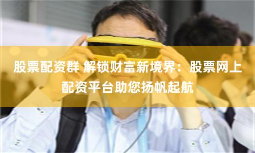 股票配资群 解锁财富新境界：股票网上配资平台助您扬帆起航