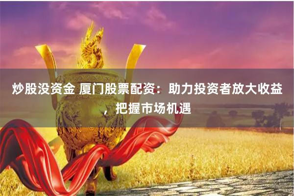 炒股没资金 厦门股票配资：助力投资者放大收益，把握市场机遇