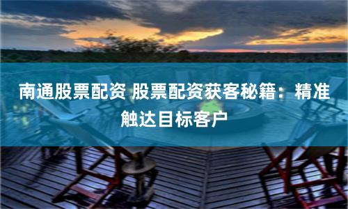 南通股票配资 股票配资获客秘籍：精准触达目标客户
